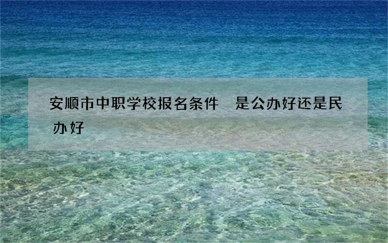 安顺市中职学校报名条件 是公办好还是民办好